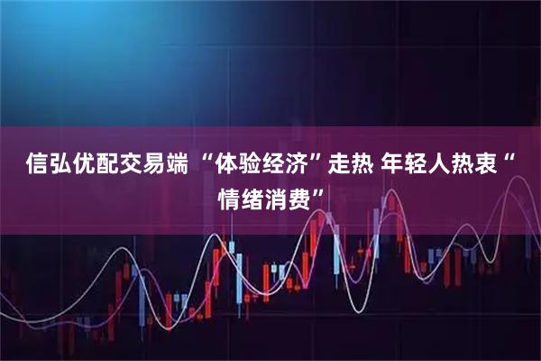信弘优配交易端 “体验经济”走热 年轻人热衷“情绪消费”