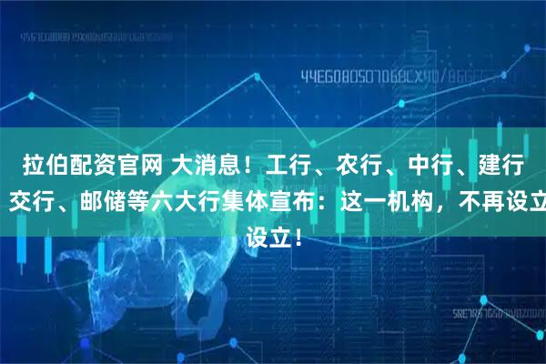 拉伯配资官网 大消息！工行、农行、中行、建行、交行、邮储等六大行集体宣布：这一机构，不再设立！