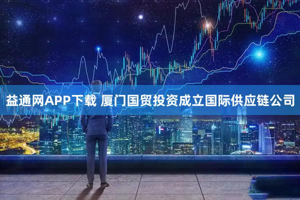 益通网APP下载 厦门国贸投资成立国际供应链公司