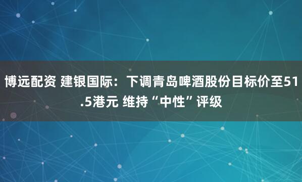 博远配资 建银国际:下调青岛啤酒股份目标价至51.5港元 维持“中性”评级