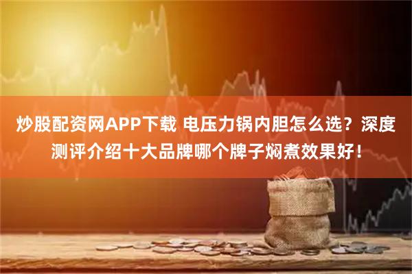 炒股配资网APP下载 电压力锅内胆怎么选？深度测评介绍十大品牌哪个牌子焖煮效果好！
