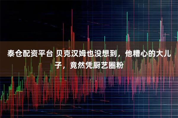 泰仓配资平台 贝克汉姆也没想到，他糟心的大儿子，竟然凭厨艺圈粉