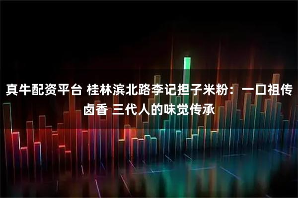 真牛配资平台 桂林滨北路李记担子米粉：一口祖传卤香 三代人的味觉传承
