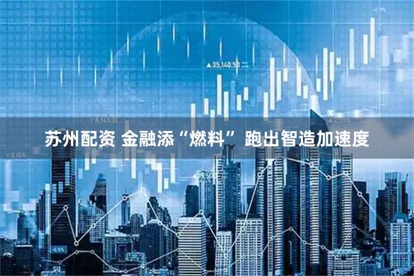 苏州配资 金融添“燃料” 跑出智造加速度