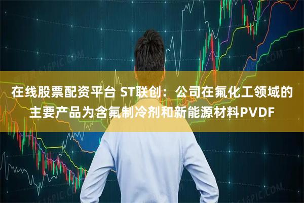 在线股票配资平台 ST联创:公司在氟化工领域的主要产品为含氟制冷剂和新能源材料PVDF