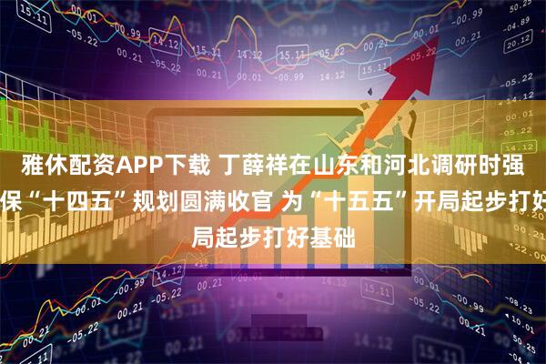 雅休配资APP下载 丁薛祥在山东和河北调研时强调 确保“十四五”规划圆满收官 为“十五五”开局起步打好基础