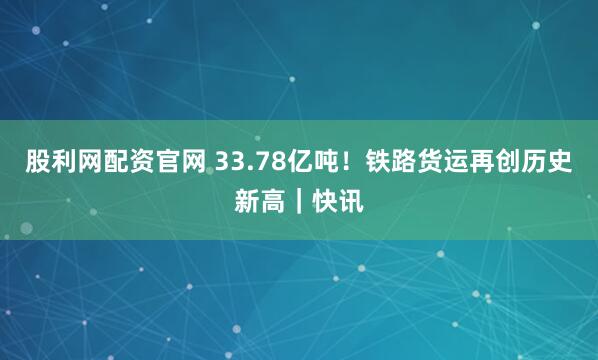 股利网配资官网 33.78亿吨!铁路货运再创历史新高|快讯