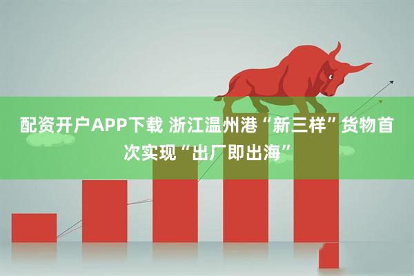 配资开户APP下载 浙江温州港“新三样”货物首次实现“出厂即出海”
