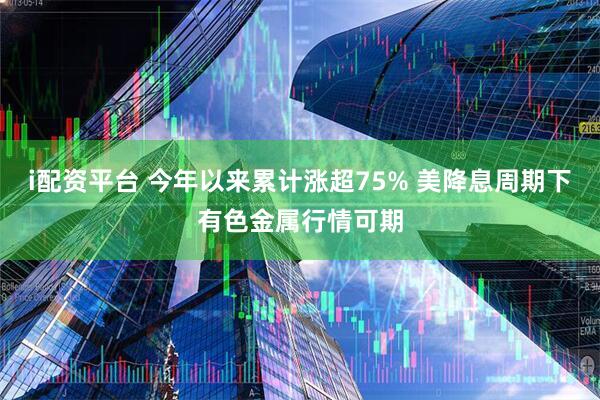 i配资平台 今年以来累计涨超75% 美降息周期下有色金属行情可期