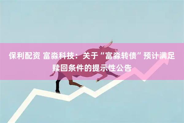 保利配资 富淼科技：关于“富淼转债”预计满足赎回条件的提示性公告