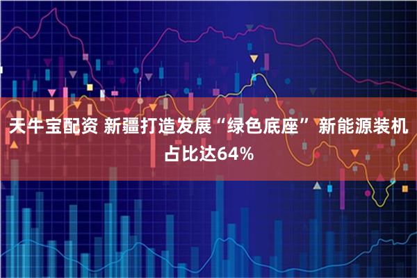 天牛宝配资 新疆打造发展“绿色底座” 新能源装机占比达64%