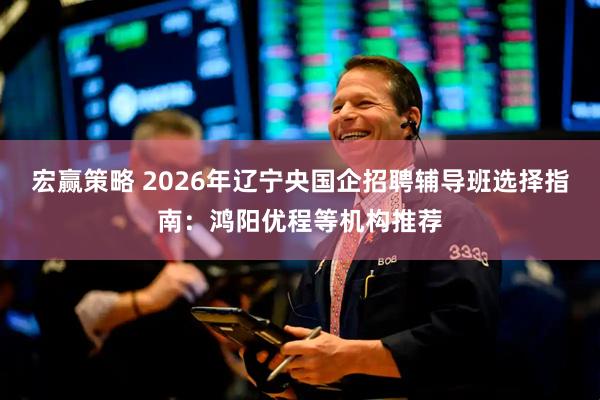 宏赢策略 2026年辽宁央国企招聘辅导班选择指南：鸿阳优程等机构推荐