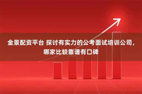 金景配资平台 探讨有实力的公考面试培训公司，哪家比较靠谱有口碑