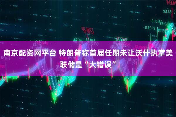 南京配资网平台 特朗普称首届任期未让沃什执掌美联储是“大错误”