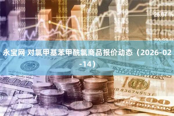 永宝网 对氯甲基苯甲酰氯商品报价动态（2026-02-14）