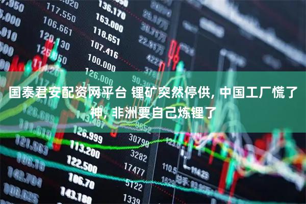 国泰君安配资网平台 锂矿突然停供, 中国工厂慌了神, 非洲要自己炼锂了