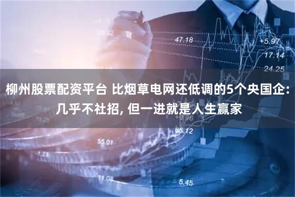 柳州股票配资平台 比烟草电网还低调的5个央国企: 几乎不社招, 但一进就是人生赢家
