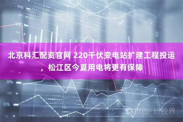 北京科汇配资官网 220千伏变电站扩建工程投运，松江区今夏用电将更有保障