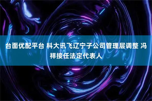 台面优配平台 科大讯飞辽宁子公司管理层调整 冯祥接任法定代表人