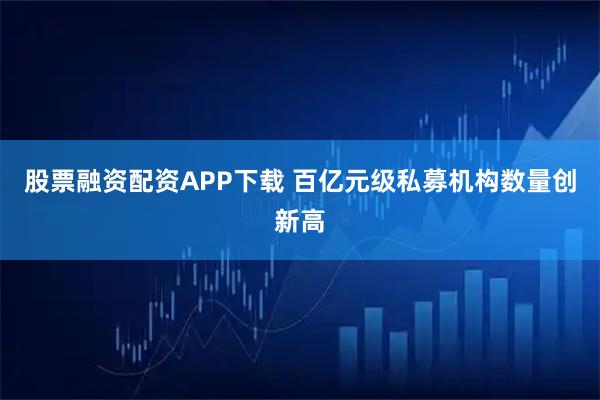 股票融资配资APP下载 百亿元级私募机构数量创新高