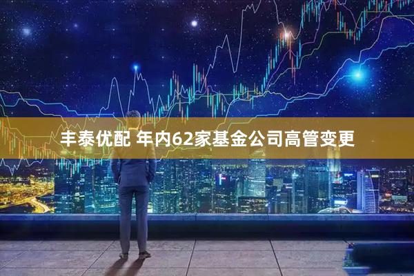 丰泰优配 年内62家基金公司高管变更