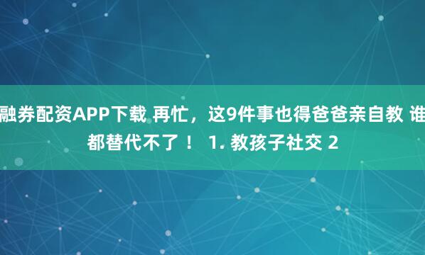融券配资APP下载 再忙，这9件事也得爸爸亲自教 谁都替代不了 ！ 1. 教孩子社交 2