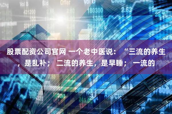 股票配资公司官网 一个老中医说： “三流的养生，是乱补； 二流的养生，是早睡； 一流的