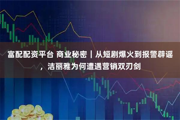 富配配资平台 商业秘密｜从短剧爆火到报警辟谣，洁丽雅为何遭遇营销双刃剑