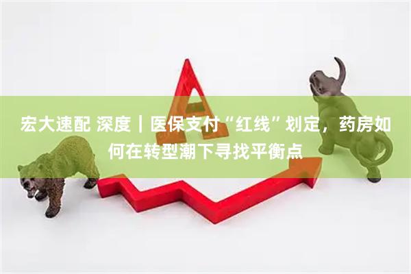 宏大速配 深度｜医保支付“红线”划定，药房如何在转型潮下寻找平衡点