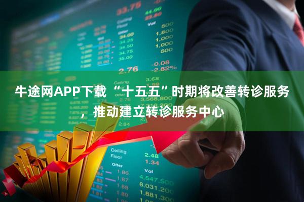 牛途网APP下载 “十五五”时期将改善转诊服务，推动建立转诊服务中心
