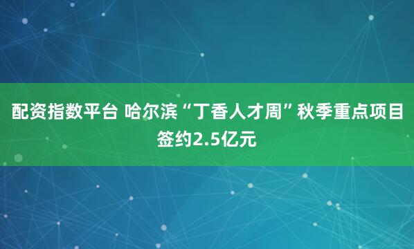 配资指数平台 哈尔滨“丁香人才周”秋季重点项目签约2.5亿元