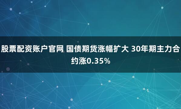 股票配资账户官网 国债期货涨幅扩大 30年期主力合约涨0.35%